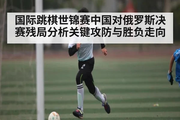 国际跳棋世锦赛中国对俄罗斯决赛残局分析关键攻防与胜负走向